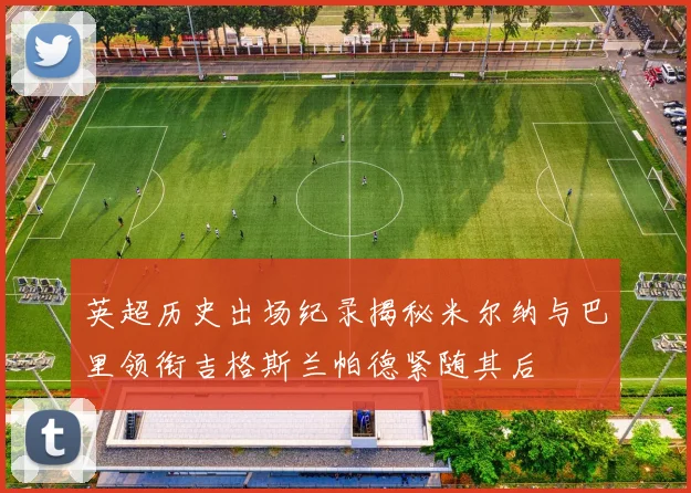 英超历史出场纪录揭秘米尔纳与巴里领衔吉格斯兰帕德紧随其后