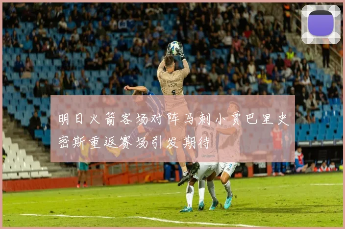 明日火箭客场对阵马刺小贾巴里史密斯重返赛场引发期待