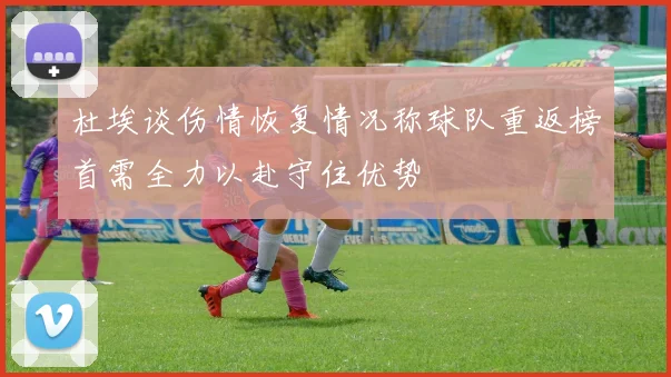 杜埃谈伤情恢复情况称球队重返榜首需全力以赴守住优势
