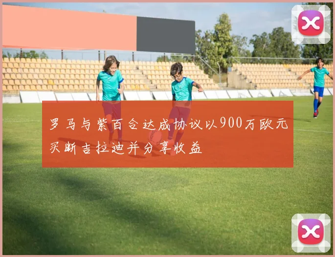 罗马与紫百合达成协议以900万欧元买断吉拉迪并分享收益
