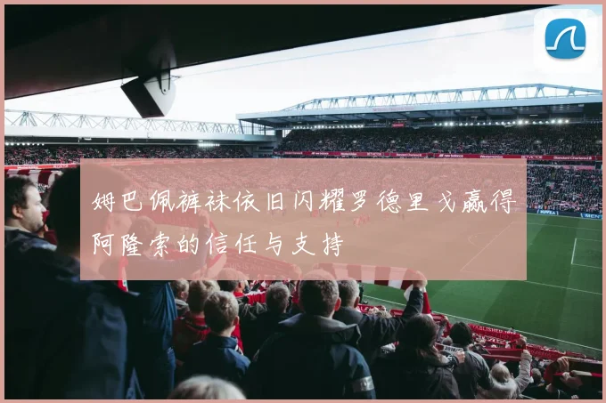 姆巴佩裤袜依旧闪耀罗德里戈赢得阿隆索的信任与支持