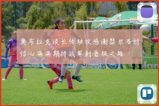 奥布拉克谈长传助攻感谢瑟尔洛特信心满满期待战军刺晋级之路