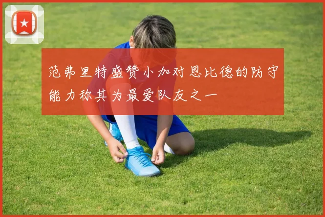 范弗里特盛赞小加对恩比德的防守能力称其为最爱队友之一