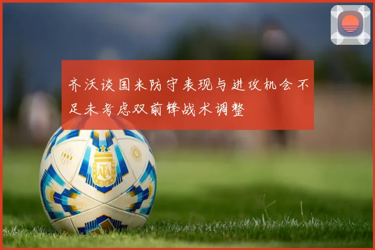 齐沃谈国米防守表现与进攻机会不足未考虑双前锋战术调整