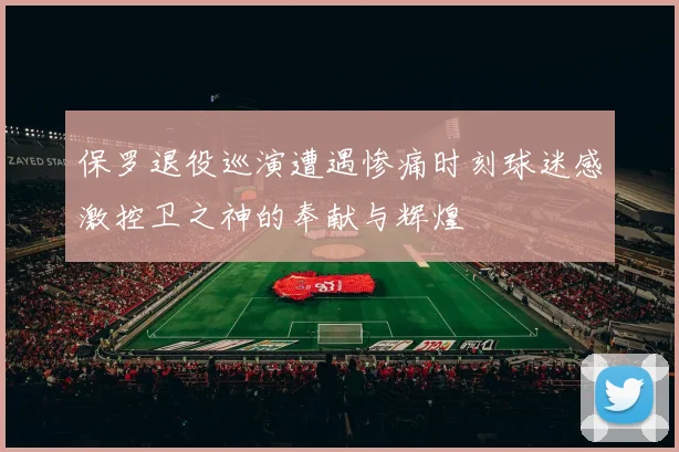 保罗退役巡演遭遇惨痛时刻球迷感激控卫之神的奉献与辉煌