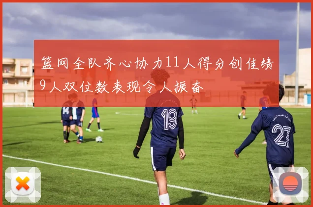 篮网全队齐心协力11人得分创佳绩9人双位数表现令人振奋