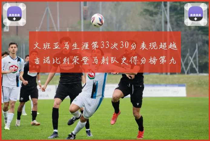 文班亚马生涯第33次30分表现超越吉诺比利荣登马刺队史得分榜第九位