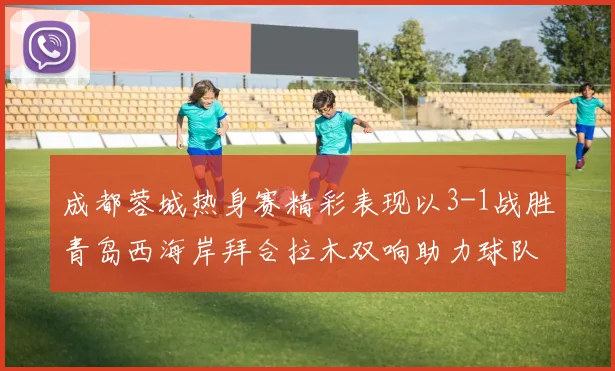 成都蓉城热身赛精彩表现以3-1战胜青岛西海岸拜合拉木双响助力球队胜利