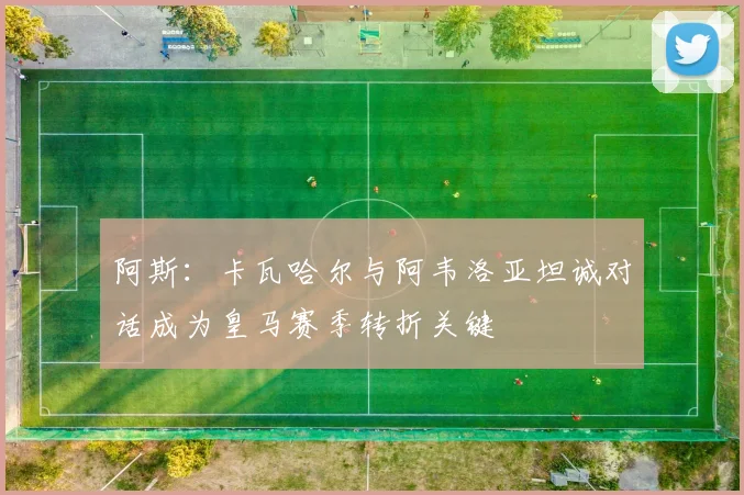 阿斯：卡瓦哈尔与阿韦洛亚坦诚对话成为皇马赛季转折关键