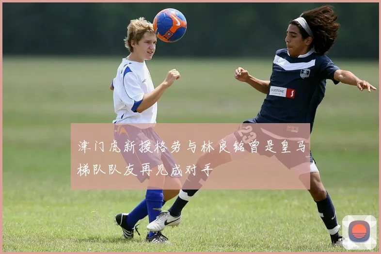 津门虎新援格劳与林良铭曾是皇马梯队队友再见成对手