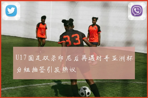 U17国足双杀印尼后再遇对手亚洲杯分组抽签引发热议
