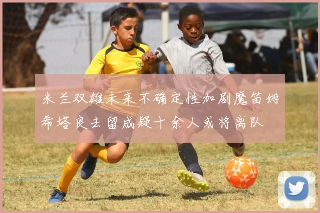 米兰双雄未来不确定性加剧魔笛姆希塔良去留成疑十余人或将离队
