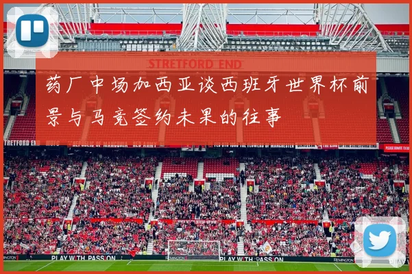 药厂中场加西亚谈西班牙世界杯前景与马竞签约未果的往事