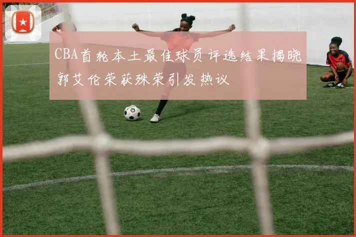 CBA首轮本土最佳球员评选结果揭晓郭艾伦荣获殊荣引发热议