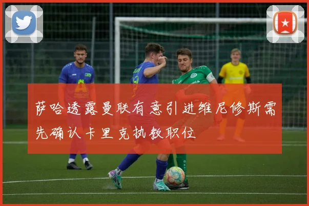 萨哈透露曼联有意引进维尼修斯需先确认卡里克执教职位
