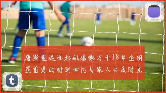 唐斯重返洛杉矶感慨万千18年全明星首秀的特别回忆与家人共度时光
