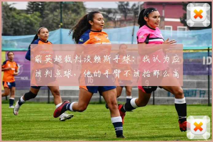 前英超裁判谈赖斯手球：我认为应该判点球，他的手臂不该抬那么高