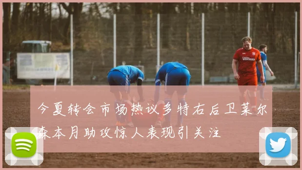 今夏转会市场热议多特右后卫莱尔森本月助攻惊人表现引关注