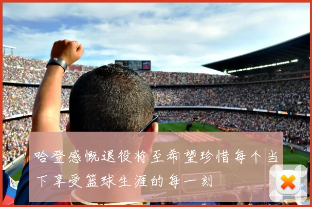 哈登感慨退役将至希望珍惜每个当下享受篮球生涯的每一刻