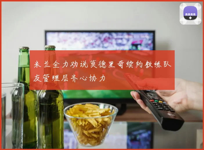 米兰全力劝说莫德里奇续约教练队友管理层齐心协力