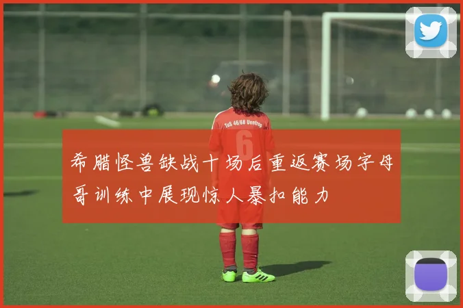 希腊怪兽缺战十场后重返赛场字母哥训练中展现惊人暴扣能力