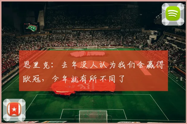 恩里克：去年没人认为我们会赢得欧冠，今年就有所不同了