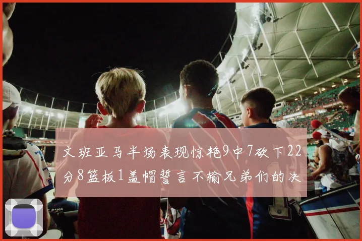 文班亚马半场表现惊艳9中7砍下22分8篮板1盖帽誓言不输兄弟们的决心