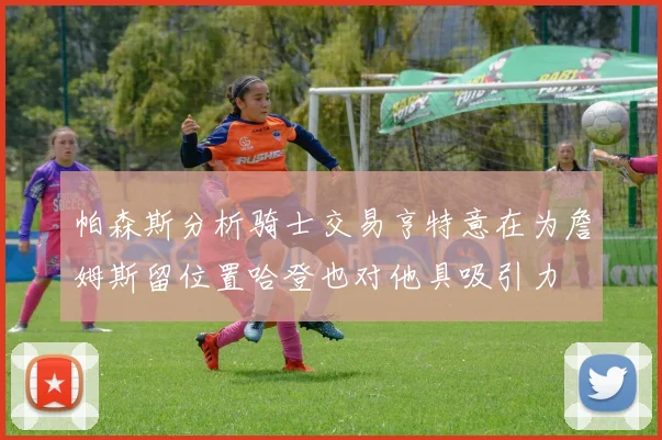 帕森斯分析骑士交易亨特意在为詹姆斯留位置哈登也对他具吸引力