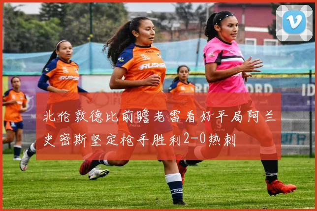 北伦敦德比前瞻老雷看好平局阿兰史密斯坚定枪手胜利2-0热刺