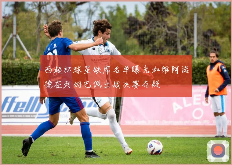 西超杯球星缺席名单曝光加维阿诺德在列姆巴佩出战决赛存疑