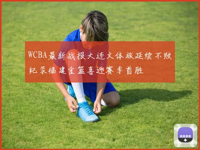WCBA最新战报大连文体旅延续不败纪录福建金篮喜迎赛季首胜
