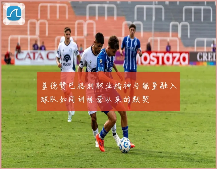 基德赞巴格利职业精神与能量融入球队如同训练营以来的默契