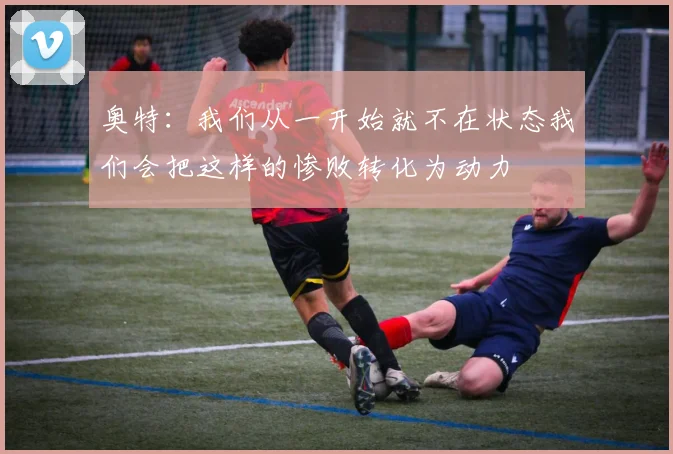 奥特：我们从一开始就不在状态我们会把这样的惨败转化为动力