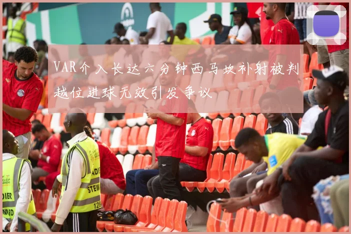 VAR介入长达六分钟西马坎补射被判越位进球无效引发争议