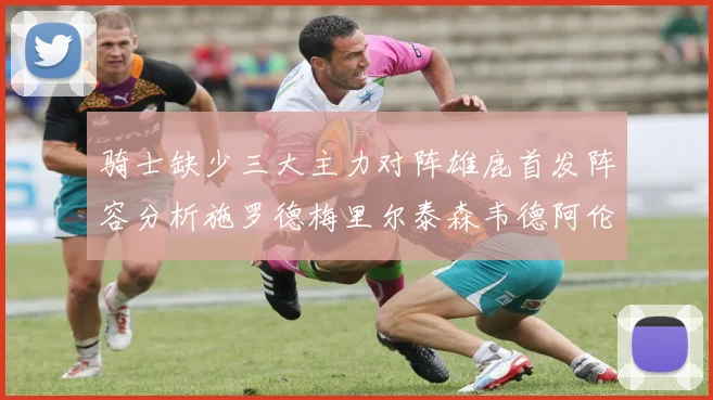 骑士缺少三大主力对阵雄鹿首发阵容分析施罗德梅里尔泰森韦德阿伦出战